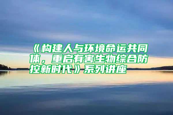 《構建人與環境命運共同體，重啟有害生物綜合防控新時代》系列講座