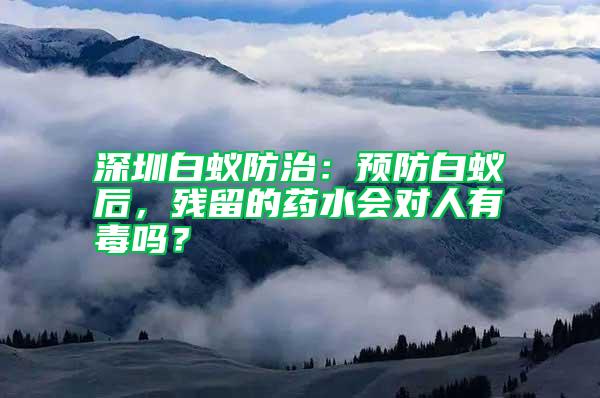 深圳白蟻防治：預防白蟻后，殘留的藥水會對人有毒嗎？