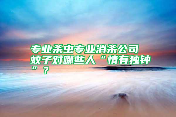 專業殺蟲專業消殺公司 蚊子對哪些人“情有獨鐘”？