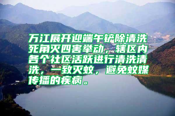 萬江展開迎端午鏟除清洗死角滅四害舉動，轄區內各個社區活躍進行清洗清洗，一致滅蚊，避免蚊媒傳播的疾病。