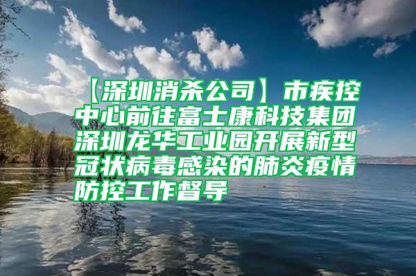 【深圳消殺公司】市疾控中心前往富士康科技集團(tuán)深圳龍華工業(yè)園開(kāi)展新型冠狀病毒感染的肺炎疫情防控工作督導(dǎo)